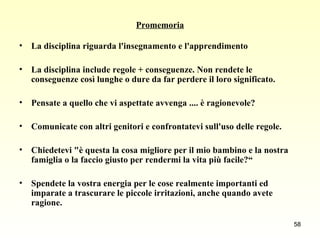 Promemoria La disciplina riguarda l'insegnamento e l'apprendimento La disciplina include regole + conseguenze. Non rendete le conseguenze così lunghe o dure da far perdere il loro significato. Pensate a quello che vi aspettate avvenga .... è ragionevole? Comunicate con altri genitori e confrontatevi sull'uso delle regole. Chiedetevi "è questa la cosa migliore per il mio bambino e la nostra famiglia o la faccio giusto per rendermi la vita più facile?“ Spendete la vostra energia per le cose realmente importanti ed imparate a trascurare le piccole irritazioni, anche quando avete ragione.   