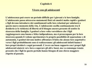 Capitolo 6 Vivere con gli adolescenti L'adolescenza può essere un periodo difficile per i giovani e le loro famiglie.  L'adolescente passa attraverso mutamenti fisici ed emotivi molto rapidi e genitori  e figli devono introdurre dei cambiamenti nelle loro relazioni per adattarsi a  questo nuovo momento della vita. L'adolescente oscilla continuamente tra il  desiderio (e le richieste) di libertà ed il bisogno ancora presente di sentire la  sicurezza della famiglia. I genitori a loro volta vorrebbero che i figli  raggiungessero una buona e felice indipendenza, ma si preoccupano per la loro  sicurezza quando li vedono sperimentare le proprie possibilità di separazione e di  autonomia. I genitori devono inoltre affrontare il fatto che alcune loro aspettative  verso i figli probabilmente non si realizzeranno: gli adolescenti infatti hanno i  loro propri desideri e sogni personali. L'avere un buon rapporto con i propri figli  adolescenti aiuterà voi e loro a superare gli alti e bassi, ma va comunque tenuto  presente che i figli in questo periodo hanno bisogno di uno sforzo maggiore  rispetto al passato.   