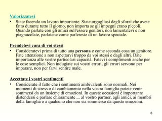 Valorizzatevi State facendo un lavoro importante. Siate orgogliosi degli sforzi che avete fatto durante tutto il giorno, non importa se gli impegni erano piccoli. Quando parlate con gli amici sull'essere genitori, non lamentatevi e non piagnucolate, parlatene come parlereste di un lavoro speciale. Prendetevi cura di voi stessi   Consideratevi prima di tutto una  persona  e come seconda cosa un genitore. Fate attenzione a non aspettarvi troppo da voi stessi e dagli altri. Date importanza alle vostre particolari capacità. Fatevi i complimenti anche per le cose semplici. Non indugiate sui vostri errori, gli errori servono per imparare, non per farvi sentire male. Accettate i vostri sentimenti   Considerate il fatto che i sentimenti ambivalenti sono normali. Nei momenti di stress o di cambiamento nella vostra famiglia potete venir sommersi da un insieme di emozioni. In queste occasioni è importante distendersi e parlare chiaramente ... al vostro partner, agli amici, ai membri della famiglia o a qualcuno che non sia sommerso da queste emozioni.  