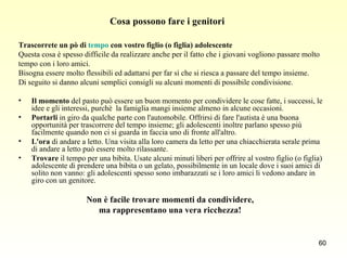 Cosa possono fare i genitori  Trascorrete un pò di  tempo  con vostro figlio (o figlia) adolescente  Questa cosa è spesso difficile da realizzare anche per il fatto che i giovani vogliono passare molto  tempo con i loro amici.  Bisogna essere molto flessibili ed adattarsi per far sì che si riesca a passare del tempo insieme.  Di seguito si danno alcuni semplici consigli su alcuni momenti di possibile condivisione.  Il momento  del pasto può essere un buon momento per condividere le cose fatte, i successi, le idee e gli interessi, purchè  la famiglia mangi insieme almeno in alcune occasioni.  Portarli  in giro da qualche parte con l'automobile. Offrirsi di fare l'autista è una buona opportunità per trascorrere del tempo insieme; gli adolescenti inoltre parlano spesso più facilmente quando non ci si guarda in faccia uno di fronte all'altro.  L'ora  di andare a letto. Una visita alla loro camera da letto per una chiacchierata serale prima di andare a letto può essere molto rilassante.  Trovare  il tempo per una bibita. Usate alcuni minuti liberi per offrire al vostro figlio (o figlia) adolescente di prendere una bibita o un gelato, possibilmente in un locale dove i suoi amici di solito non vanno: gli adolescenti spesso sono imbarazzati se i loro amici li vedono andare in giro con un genitore.  Non è facile trovare momenti da condividere,  ma rappresentano una vera ricchezza!  