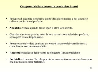 Occupatevi dei loro interessi e condividete i vostri Provate  ad ascoltare veramente un po' della loro musica e poi discutete sulle canzoni che voi preferite.  Andateli  a vedere quando fanno sport o altre loro attività.  Guardate  insieme qualche volta la loro trasmissione televisiva preferita, senza però essere troppo critici.  Provate  a condividere qualcosa del vostro lavoro o dei vostri interessi, come fareste con un amico adulto.  Raccontate  qualcosa della vostra adolescenza (senza prediche!).  Portateli  a vedere un film che piaccia ad entrambi (o andate a vederne uno che piace a loro e poi parlatene).  