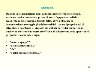 Ascoltateli  Quando i giovani parlano con i genitori spesso ottengono consigli,  rassicurazioni o ramanzine, prima di avere l'opportunità di dire  realmente come si sentono. Questo fatto, oltre a bloccare la  comunicazione, scoraggia gli adolescenti dal trovare i propri modi di  affrontare i problemi: le  risposte più utili da parte dei genitori sono  quelle che mostrano interesse ed offrono all'adolescente delle opportunità  per parlare, come ad esempio:  "come si spiega?"  "devi esserti sentito..."  "oh!"  "quella musica eccitante...."  