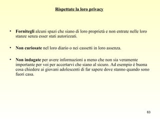 Rispettate la loro privacy   Fornitegli  alcuni spazi che siano di loro proprietà e non entrate nelle loro stanze senza esser stati autorizzati.  Non curiosate  nel loro diario o nei cassetti in loro assenza.  Non indagate  per avere informazioni a meno che non sia veramente importante per voi per accertarvi che siano al sicuro. Ad esempio è buona cosa chiedere ai giovani adolescenti di far sapere dove stanno quando sono fuori casa.  