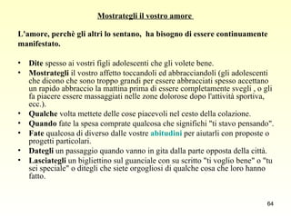Mostrategli il vostro amore  L'amore, perchè gli altri lo sentano,  ha bisogno di essere continuamente  manifestato.  Dite  spesso ai vostri figli adolescenti che gli volete bene.  Mostrategli  il vostro affetto toccandoli ed abbracciandoli (gli adolescenti che dicono che sono troppo grandi per essere abbracciati spesso accettano un rapido abbraccio la mattina prima di essere completamente svegli , o gli fa piacere essere massaggiati nelle zone dolorose dopo l'attività sportiva, ecc.).  Qualche  volta mettete delle cose piacevoli nel cesto della colazione.  Quando  fate la spesa comprate qualcosa che significhi "ti stavo pensando". Fate  qualcosa di diverso dalle vostre  abitudini  per aiutarli con proposte o progetti particolari.  Dategli  un passaggio quando vanno in gita dalla parte opposta della città.  Lasciategli  un bigliettino sul guanciale con su scritto "ti voglio bene" o "tu sei speciale" o ditegli che siete orgogliosi di qualche cosa che loro hanno fatto.  