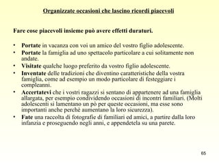 Organizzate occasioni che lascino ricordi piacevoli   Fare cose piacevoli insieme può avere effetti duraturi.   Portate  in vacanza con voi un amico del vostro figlio adolescente.  Portate  la famiglia ad uno spettacolo particolare a cui solitamente non andate.  Visitate  qualche luogo preferito da vostro figlio adolescente.  Inventate  delle tradizioni che diventino caratteristiche della vostra famiglia, come ad esempio un modo particolare di festeggiare i compleanni.  Accertatevi  che i vostri ragazzi si sentano di appartenere ad una famiglia allargata, per esempio condividendo occasioni di incontri familiari. (Molti adolescenti si lamentano un pò per queste occasioni, ma esse sono importanti anche perchè aumentano la loro sicurezza).  Fate  una raccolta di fotografie di familiari ed amici, a partire dalla loro infanzia e proseguendo negli anni, e appendetela su una parete.  