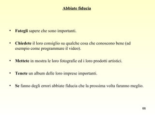 Abbiate fiducia   Fategli  sapere che sono importanti.  Chiedete  il loro consiglio su qualche cosa che conoscono bene (ad esempio come programmare il video).  Mettete  in mostra le loro fotografie ed i loro prodotti artistici.  Tenete  un album delle loro imprese importanti.  Se  fanno degli errori abbiate fiducia che la prossima volta faranno meglio.  