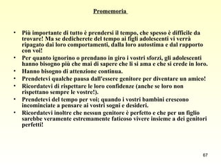 Promemoria  Più importante di tutto è prendersi il tempo, che spesso è difficile da trovare! Ma se dedicherete del tempo ai figli adolescenti vi verrà ripagato dai loro comportamenti, dalla loro autostima e dal rapporto con voi!  Per quanto ignorino o prendano in giro i vostri sforzi, gli adolescenti hanno bisogno più che mai di sapere che li si ama e che si crede in loro.  Hanno bisogno di attenzione continua.  Prendetevi qualche pausa dall'essere genitore per diventare un amico!  Ricordatevi di rispettare le loro confidenze (anche se loro non rispettano sempre le vostre!).  Prendetevi del tempo per voi; quando i vostri bambini crescono incominciate a pensare ai vostri sogni e desideri.  Ricordatevi inoltre che nessun genitore è perfetto e che per un figlio sarebbe veramente estremamente faticoso vivere insieme a dei genitori perfetti! 