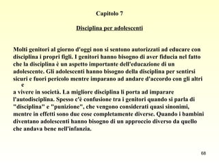 Capitolo 7 Disciplina per adolescenti Molti genitori al giorno d'oggi non si sentono autorizzati ad educare con  disciplina i propri figli. I genitori hanno bisogno di aver fiducia nel fatto  che la disciplina è un aspetto importante dell'educazione di un  adolescente. Gli adolescenti hanno bisogno della disciplina per sentirsi  sicuri e fuori pericolo mentre imparano ad andare d'accordo con gli altri e  a vivere in società. La migliore disciplina li porta ad imparare  l'autodisciplina. Spesso c'è confusione tra i genitori quando si parla di  "disciplina" e "punizione", che vengono considerati quasi sinonimi,  mentre in effetti sono due cose completamente diverse. Quando i bambini  diventano adolescenti hanno bisogno di un approccio diverso da quello  che andava bene nell'infanzia.   