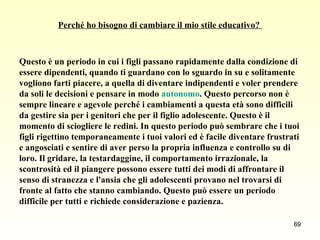 Perché ho bisogno di cambiare il mio stile educativo?  Questo è un periodo in cui i figli passano rapidamente dalla condizione di  essere dipendenti, quando ti guardano con lo sguardo in su e solitamente  vogliono farti piacere, a quella di diventare indipendenti e voler prendere  da soli le decisioni e pensare in modo  autonomo . Questo percorso non è  sempre lineare e agevole perché i cambiamenti a questa età sono difficili  da gestire sia per i genitori che per il figlio adolescente. Questo è il  momento di sciogliere le redini. In questo periodo può sembrare che i tuoi  figli rigettino temporaneamente i tuoi valori ed è facile diventare frustrati  e angosciati e sentire di aver perso la propria influenza e controllo su di  loro. Il gridare, la testardaggine, il comportamento irrazionale, la  scontrosità ed il piangere possono essere tutti dei modi di affrontare il  senso di stranezza e l'ansia che gli adolescenti provano nel trovarsi di  fronte al fatto che stanno cambiando. Questo può essere un periodo  difficile per tutti e richiede considerazione e pazienza.  