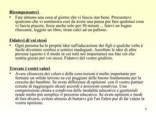 Ricompensatevi  Fate almeno una cosa al giorno che vi faccia star bene. Procuratevi qualcuno che vi sostituisca così da avere una pausa per fare qualsiasi cosa vi faccia piacere, fosse anche solo per 30 minuti ... fatevi un bagno rilassante, leggete un libro, tirate calci ad un pallone.  Fidatevi di voi stessi   Ogni persona ha le proprie idee sull'educazione dei figli e qualche volta è facile diventare confusi o sentirsi inadeguati. Ascoltate le idee di altre persone (questo è il modo in cui tutti noi impariamo) ma fate ciò che sentite giusto per voi stessi. Fidatevi del vostro giudizio.  Trovate i vostri valori   Avere chiarezza dei valori e delle convinzioni è molto importante per formare un solido terreno su cui poggiare delle buone fondamenta per la crescita dei bambini. Se avete differenze di opinioni  con il vostro partner cercate di raggiungere alcuni accordi e posizioni condivise. Una comprensione chiara e condivisa delle modalità educative e genitoriali rende molto più semplice il percorso educativo. Se avete opinioni e modi di fare diversi, evitate almeno di buttarvi giù l'un l'altro pur di far valere la vostra opinione.  