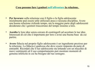 Cosa possono fare i genitori  nell'affrontare  la relazione.  Per lavorare  sulla relazione con il figlio o la figlia adolescente inizialmente può essere utile utilizzare poca o nessuna disciplina. Avere una buona relazione richiede tempo, ma la maggior parte degli adolescenti desiderano che i genitori trascorrano del tempo insieme a loro.  Ascolta  le loro idee senza cercare di costringerli ad accettare le tue idee. Interessati di ciò che è importante per loro e avrai una buona base  da cui partire.  Avere  fiducia nel proprio figlio adolescente è un ingrediente prezioso per la relazione. La fiducia è qualcosa che deve essere imparato da parte di entrambi. Ricordati che il tuo adolescente sta lottando con un mucchio di nuovi sentimenti ed il suo comportamento può mostrare momenti di genuina infelicità in cui ha bisogno del tuo sostegno.  