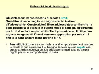 Definire dei limiti che sostengono Gli adolescenti hanno bisogno di regole e  limiti.  Questi funzionano meglio se vengono decisi insieme  all'adolescente. Questo aiuterà il tuo adolescente a sentire che ha  delle possibiltà di scelta e in questo modo ci sono più opportunità  per lui di diventare responsabile. Tieni presente che i limiti per un  ragazzo o ragazza di 13 anni non sono appropriati per uno di 15  anni e lo sono ancora meno per uno di 17.  Permettigli  di correre alcuni rischi, ma al tempo stesso tieni sempre in mente la sua sicurezza. Hai bisogno di avere alcune  regole  che proteggano la sicurezza del tuo adolescente fuori casa ed alcune regole per i suoi comportamenti in casa.  