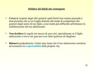 Definire dei limiti che sostengono Cerca  di scoprire dagli altri genitori quali limiti loro stanno ponendo e tieni presente che se sei troppo distante dal modo di comportarsi dei genitori degli amici di tuo figlio, avrai molta più difficoltà nell'ottenere la collaborazione del tuo adolescente.  Non decidere  le regole nel mezzo di una crisi, specialmente se il figlio adolescente si trova nei guai per aver fatto qualcosa di sbagliato.  Rimuovi  gradualmente i limiti man mano che il tuo adolescente comincia ad assumersi la  responsabilità  della propria vita.  