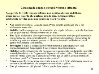 Cosa accade quando le regole vengono infrante?  Solo perché le regole vengono infrante non significa che non ci debbano  essere regole. Ricorda che qualsiasi cosa tu dica, facilmente il tuo  adolescente la vedrà come una punizione e sarà risentito .  Non  essere precipitoso. Cerca la causa. Prima di tutto ascolta ciò che il tuo adolescente vuole dire.  Stabilisci  delle conseguenze che si adattino alla regola infranta .... ciò che funziona con un giovane può non funzionare con un altro.  Tuo  figlio adolescente deve sapere molto chiaramente in anticipo quali saranno le conseguenze dei suoi comportamenti. È importante che qualsiasi conseguenza tu stabilisca questa non sia così pesante da bloccare i tentativi dell'adolescente di gestire nuovamente la situazione.  Proteggere  il figlio o la figlia adolescente da tutte le conseguenze dei suoi comportamenti può danneggiare il suo processo di apprendimento.  Stabilisci  delle conseguenze che possano essere completate rapidamente e poi offri a tuo figlio adolescente l'opportunità di provare di nuovo, ad es. "Sei tornato a casa molto in ritardo dopo che ci eravamo accordati per un orario, domani mattina ti farò alzare presto" o "Domani dovrai stare a casa".  Attua  sempre le conseguenze convenute a meno che il figlio adolescente non si sia trovato in una situazione che non poteva controllare o gestire.  Con  gli adolescenti più giovani l'ultima parola deve essere la tua.  