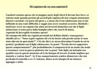 Sii ragionevole su cosa aspettarti I genitori sentono spesso che la maggior parte degli sforzi li devono fare loro e si  sentono male quando persino gli accordi più ragionevoli non vengono mantenuti.  Questo è normale e fa parte del gioco e, a meno che il tuo adolescente non si stia  infilando in una reale difficoltà, è saggio non avere reazioni eccessive. Richiedi e  insisti per avere un ragionevole aiuto nei lavoretti domestici così che il figlio  adolescente si senta parte della famiglia (oltre che esserti di aiuto).  Aspettati di doverglieli ricordare spesso!  Sii consapevole delle tue ragioni personali nel definire limiti e conseguenze;  chiediti ad es.: "Sono regole ragionevoli o le ho decise solo perchè anche io sono  stato allevato in quel modo?". Ciò che dici a te stesso determina il modo in cui tu  gestisci i problemi con il figlio adolescente. Se pensi: "Perchè dovrei sopportare  questo comportamento?" più probabilmente ti comporterai in un modo che tende  a trascinare verso la guerra piuttosto che se pensi "mio figlio sta lottando con  qualche cosa in questo momento ed io ho bisogno di trovare il modo migliore per  aiutarlo a venirne fuori". Se il tuo comportamento sembra dimostrare che stai  perdendo il controllo o se c'è violenza, allora avete bisogno di un ottenere  appoggio e aiuto.  