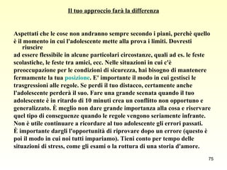 Il tuo approccio farà la differenza Aspettati che le cose non andranno sempre secondo i piani, perchè quello  è il momento in cui l'adolescente mette alla prova i limiti. Dovresti riuscire  ad essere flessibile in alcune particolari circostanze, quali ad es. le feste  scolastiche, le feste tra amici, ecc. Nelle situazioni in cui c'è  preoccupazione per le condizioni di sicurezza, hai bisogno di mantenere  fermamente la tua  posizione . E' importante il modo in cui gestisci le  trasgressioni alle regole. Se perdi il tuo distacco, certamente anche  l'adolescente perderà il suo. Fare una grande scenata quando il tuo  adolescente è in ritardo di 10 minuti crea un conflitto non opportuno e  generalizzato. È meglio non dare grande importanza alla cosa e riservare  quel tipo di conseguenze quando le regole vengono seriamente infrante.  Non è utile continuare a ricordare al tuo adolescente gli errori passati.  È importante dargli l'opportunità di riprovare dopo un errore (questo è  poi il modo in cui noi tutti impariamo). Tieni conto per tempo delle  situazioni di stress, come gli esami o la rottura di una storia d'amore.  