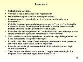Promemoria  Sii leale il più possibile.  Verifica le tue aspettative: sono ragionevoli?  Definisci conseguenze adatte ai comportamenti.  Le conseguenze o punizioni che si trascinano perdono la loro importanza.  Chiedi a te stesso quanto sia importante per te "vincere" la battaglia. Concentrati sulle cose importanti e impara a lasciar perdere quelle minori, anche se sai che potresti avere la meglio.  Ricordati che anche quando ami i tuoi adolescenti puoi al tempo stesso essere arrabbiato e provare antipatia nei loro confronti.  Non continuare ad immagazzinare i sentimenti negativi ogni volta che il tuo adolescente trasgredisce le regole.  Prenditi cura di te stesso. Cerca sostegno, parla con le altre persone e concediti delle pause senza sentirti colpevole.  Ricorda che anche gli adolescenti difficili di solito diventano degli adulti responsabili.  Tieni duro e non rinunciare a gestire il rapporto con tuo figlio. La migliore risorsa che tuo figlio possa avere sei tu.   
