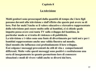 Capitolo 8 La televisione Molti genitori sono preoccupati dalla quantità di tempo che i loro figli  passano davanti alla televisione e dall’effetto che questo può avere su di  loro. Può far male?Anche se il valore educativo e ricreativo rappresentato  dalla televisione può essere molto utile ai bambini, ci si chiede quale  impatto possa avere così tanta TV sullo sviluppo del bambino, in  particolar modo se si tratta di violenza o di pubblicità. La televisione e i video sono una fonte di divertimento per tutti noi e per i  bambini rappresentano anche una valida finestra sul mondo.  Quel mondo che influenza così profondamente il loro sviluppo.  Essi colgono i messaggi provenienti da stili di vita e  comportamenti  differenti. Molte volte questi messaggi sono positivi e costituiscono una  sorta di insegnamento in quanto permettono loro di conoscere  situazioni e modi di vivere validi anche se diversi dai loro.   