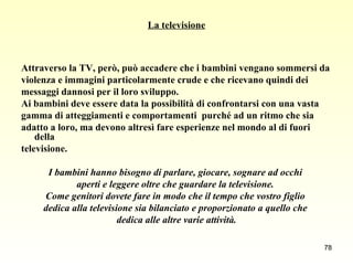 La televisione Attraverso la TV, però, può accadere che i bambini vengano sommersi da  violenza e immagini particolarmente crude e che ricevano quindi dei  messaggi dannosi per il loro sviluppo.  Ai bambini deve essere data la possibilità di confrontarsi con una vasta  gamma di atteggiamenti e comportamenti  purché ad un ritmo che sia  adatto a loro, ma devono altresì fare esperienze nel mondo al di fuori della  televisione. I bambini hanno bisogno di parlare, giocare, sognare ad occhi  aperti e leggere oltre che guardare la televisione.  Come genitori dovete fare in modo che il tempo che vostro figlio  dedica alla televisione sia bilanciato e proporzionato a quello che  dedica alle altre varie attività. 