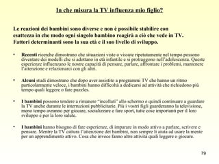 In che misura la TV influenza mio figlio? Le reazioni dei bambini sono diverse e non è possibile stabilire con  esattezza in che modo ogni singolo bambino reagirà a ciò che vede in TV.  Fattori determinanti sono la sua età e il suo livello di sviluppo. Recenti  ricerche dimostrano che situazioni viste o vissute ripetutamente nel tempo possono diventare dei modelli che si adottano in età infantile e si protraggono nell’adolescenza. Queste esperienze influenzano le nostre capacità di pensare, parlare, affrontare i problemi, mantenere l’attenzione e relazionarci con gli altri. Alcuni  studi dimostrano che dopo aver assistito a programmi TV che hanno un ritmo particolarmente veloce, i bambini hanno difficoltà a dedicarsi ad attività che richiedono più tempo quali leggere o fare puzzles. I bambini  possono tendere a rimanere “incollati” allo schermo e quindi continuare a guardare la TV anche durante le interruzioni pubblicitarie. Più i vostri figli guarderanno la televisione, meno tempo avranno per giocare, socializzare e fare sport, tutte cose importanti per il loro sviluppo e per la loro salute.  I bambini  hanno bisogno di fare esperienze, di imparare in modo attivo a parlare, scrivere e pensare. Mentre la TV cattura l’attenzione dei bambini, non sempre li aiuta ad usare la mente per un apprendimento attivo. Cosa che invece fanno altre attività quali leggere o giocare. 