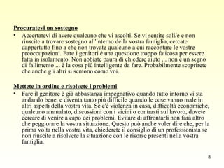 Procuratevi un sostegno   Accertatevi di avere qualcuno che vi ascolti. Se vi sentite soli/e e non riuscite a trovare sostegno all'interno della vostra famiglia, cercate dappertutto fino a che non trovate qualcuno a cui raccontare le vostre preoccupazioni. Fare i genitori è una questione troppo faticosa per essere fatta in isolamento. Non abbiate paura di chiedere aiuto ... non è un segno di fallimento ... è la cosa più intelligente da fare. Probabilmente scoprirete che anche gli altri si sentono come voi.  Mettete in ordine e risolvete i problemi   Fare il genitore è già abbastanza impegnativo quando tutto intorno vi sta andando bene, e diventa tanto più difficile quando le cose vanno male in altri aspetti della vostra vita. Se c'è violenza in casa, difficoltà economiche, qualcuno ammalato, discussioni con i vicini o contrasti sul lavoro, dovete cercare di venire a capo dei problemi. Evitare di affrontarli non farà altro che peggiorare la vostra situazione. Questo può anche voler dire che, per la prima volta nella vostra vita, chiederete il consiglio di un professionista se non riuscite a risolvere la situazione con le risorse presenti nella vostra famiglia.  