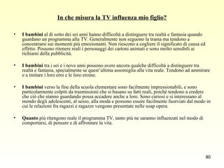 In che misura la TV influenza mio figlio? I bambini  al di sotto dei sei anni hanno difficoltà a distinguere tra realtà e fantasia quando guardano un programma alla TV. Generalmente non seguono la trama ma tendono a concentrarsi sui momenti più emozionanti. Non riescono a cogliere il significato di causa ed effetto. Possono ritenere reali i personaggi dei cartoni animati e sono molto sensibili ai richiami della pubblicità. I bambini  tra i sei e i nove anni possono avere ancora qualche difficoltà a distinguere tra realtà e fantasia, specialmente se quest’ultima assomiglia alla vita reale. Tendono ad ammirare e a imitare i loro eroi e le loro eroine. I bambini  verso la fine della scuola elementare sono facilmente impressionabili, e sono particolarmente colpiti da trasmissioni che si basano su fatti reali, poiché tendono a credere che ciò che stanno guardando possa accadere anche a loro. Sono curiosi e si interessano al mondo degli adolescenti, al sesso, alla moda e possono essere facilmente fuorviati dal modo in cui le relazioni fra ragazzi e ragazze vengono presentate nelle soap opera. Quanto  più ritengono reale il programma TV, tanto più ne saranno influenzati nel modo di comportarsi, di pensare e di affrontare la vita.  