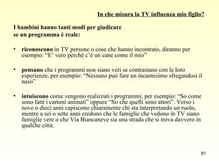In che misura la TV influenza mio figlio? I bambini hanno tanti modi per giudicare  se un programma è reale: riconoscono  in TV persone o cose che hanno incontrato, diranno per esempio: “E’ vero perché c’è un cane come il mio” pensano  che i programmi non siano veri se contrastano con le loro esperienze, per esempio: “Nessuno può fare un incantesimo sfregandosi il naso” intuiscono  come vengono realizzati i programmi, per esempio: “So come sono fatti i cartoni animati” oppure “So che quelli sono attori”. Verso i nove o dieci anni capiscono chiaramente chi sta interpretando un ruolo, mentre a sei o sette anni credono che le famiglie che vedono in TV siano famiglie vere o che Via Biancaneve sia una strada che si trova davvero in qualche città. 