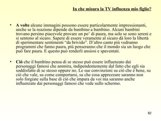 In che misura la TV influenza mio figlio? A volte  alcune immagini possono essere particolarmente impressionanti, anche se la reazione dipende da bambino a bambino. Alcuni bambini trovano persino piacevole provare un po’ di paura, ma solo se sono sereni e si sentono al sicuro. Sapere di essere veramente al sicuro dà loro la libertà di sperimentare sentimenti “da brivido”. D’altro canto più vedranno programmi che fanno paura, più penseranno che il mondo sia un luogo che può fare paura. E questo può renderli ansiosi e spaventati. Ciò  che il bambino pensa di se stesso può essere influenzato dai personaggi famosi che ammira, indipendentemente dal fatto che egli sia soddisfatto di se stesso oppure no. Le sue convinzioni su ciò che è bene, su ciò che vale, su come comportarsi, su che cosa apprezzare saranno non solo forgiate sulla base di ciò che impara da voi ma saranno anche influenzate dai personaggi famosi che vede sullo schermo. 