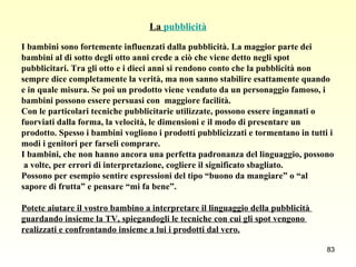 La  pubblicità I bambini sono fortemente influenzati dalla pubblicità. La maggior parte dei  bambini al di sotto degli otto anni crede a ciò che viene detto negli spot  pubblicitari. Tra gli otto e i dieci anni si rendono conto che la pubblicità non  sempre dice completamente la verità, ma non sanno stabilire esattamente quando  e in quale misura. Se poi un prodotto viene venduto da un personaggio famoso, i  bambini possono essere persuasi con  maggiore facilità.  Con le particolari tecniche pubblicitarie utilizzate, possono essere ingannati o  fuorviati dalla forma, la velocità, le dimensioni e il modo di presentare un  prodotto. Spesso i bambini vogliono i prodotti pubblicizzati e tormentano in tutti i  modi i genitori per farseli comprare. I bambini, che non hanno ancora una perfetta padronanza del linguaggio, possono a volte, per errori di interpretazione, cogliere il significato sbagliato.  Possono per esempio sentire espressioni del tipo “buono da mangiare” o “al  sapore di frutta” e pensare “mi fa bene”.  Potete aiutare il vostro bambino a interpretare il linguaggio della pubblicità  guardando insieme la TV, spiegandogli le tecniche con cui gli spot vengono  realizzati e confrontando insieme a lui i prodotti dal vero. 