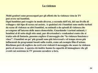 La violenza Molti genitori sono preoccupati per gli effetti che la violenza vista in TV  può avere sui bambini.  Ogni bambino può reagire in modo diverso, a seconda dell’età, del suo livello di  sviluppo e del tipo di scena cui assiste. A qualsiasi età i bambini sono molto turbati  da scene di violenza su altri bambini, su animali o da episodi di violenza che  avvengono all’interno delle mura domestiche. Guardando i cartoni animati, i  bambini al di sotto degli otto anni, pur divertendosi e rendendosi conto che si  tratta solo di fantasia, possono cogliere il messaggio che “la violenza funziona e  vince”. I bambini un po’ più grandi sono più interessati e al tempo stesso più  influenzati da programmi basati sulla realtà, come ad esempio film d’azione.  Rischiano però di cogliere da certi eroi violenti il messaggio che usare la violenza  porta al successo. A questa età inoltre hanno la capacità di immaginare che gli  eventi cui assistono in TV possono accadere a loro.  