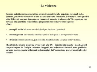 La violenza Possono quindi essere angosciati da scene drammatiche che appaiono loro reali e che,  pensano, potrebbero accadere a loro o a qualcuno che conoscono. Sebbene vi siano punti di  vista differenti su quale danno possa causare ai bambini la violenza in TV, sappiamo con  certezza che guardare con assiduità programmi violenti provoca i seguenti  effetti: sono più inclini  ad usare mezzi violenti per risolvere i problemi. sono angosciati  dal “mondo crudele e cattivo” nel quale si accorgono di vivere. diventano  meno sensibili e, per così dire, più abituati alla violenza nella vita reale. I bambini che stanno più di tre ore davanti alla TV, i bambini più piccoli, i maschi, quelli  che provengono da famiglie violente e i soggetti particolarmente insicuri, sono quelli che  saranno maggiormente influenzati e danneggiati dall’esposizione a programmi televisivi  violenti. 
