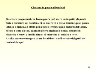 Che cosa fa paura ai bambini Guardare programmi che fanno paura può avere un impatto alquanto  forte e duraturo sui bambini. Si va da effetti a breve termine quali paura  intensa o pianto, ad effetti più a lungo termine quali disturbi del sonno,  rifiuto a stare da soli, paura di essere picchiati o uccisi, bisogno di  ricorrere a nuovi e insoliti rituali al momento di andare a letto.  A volte possono emergere paure invalidanti quali terrore dei gatti, dei  cani o dei ragni. 