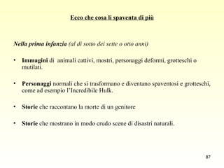 Ecco che cosa li spaventa di più Nella prima infanzia  (al di sotto dei sette o otto anni) Immagini  di  animali cattivi, mostri, personaggi deformi, grotteschi o mutilati. Personaggi  normali che si trasformano e diventano spaventosi e grotteschi, come ad esempio l’Incredibile Hulk. Storie  che raccontano la morte di un genitore Storie  che mostrano in modo crudo scene di disastri naturali. 