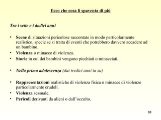 Ecco che cosa li spaventa di più Tra i sette e i dodici anni Scene  di situazioni pericolose raccontate in modo particolarmente realistico, specie se si tratta di eventi che potrebbero davvero accadere ad un bambino. Violenza  o minacce di violenza. Storie  in cui dei bambini vengono picchiati o minacciati. Nella prima adolescenza  (dai tredici anni in su) Rappresentazioni  realistiche di violenza fisica o minacce di violenze particolarmente crudeli. Violenza  sessuale. Pericoli  derivanti da alieni o dall’occulto. 