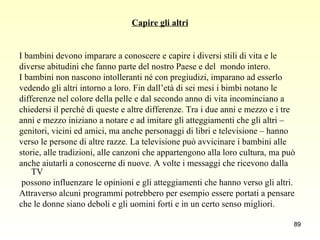 Capire gli altri I bambini devono imparare a conoscere e capire i diversi stili di vita e le  diverse abitudini che fanno parte del nostro Paese e del  mondo intero.  I bambini non nascono intolleranti né con pregiudizi, imparano ad esserlo  vedendo gli altri intorno a loro. Fin dall’età di sei mesi i bimbi notano le  differenze nel colore della pelle e dal secondo anno di vita incominciano a  chiedersi il perché di queste e altre differenze. Tra i due anni e mezzo e i tre  anni e mezzo iniziano a notare e ad imitare gli atteggiamenti che gli altri –  genitori, vicini ed amici, ma anche personaggi di libri e televisione – hanno  verso le persone di altre razze. La televisione può avvicinare i bambini alle  storie, alle tradizioni, alle canzoni che appartengono alla loro cultura, ma può  anche aiutarli a conoscerne di nuove. A volte i messaggi che ricevono dalla TV possono influenzare le opinioni e gli atteggiamenti che hanno verso gli altri.  Attraverso alcuni programmi potrebbero per esempio essere portati a pensare  che le donne siano deboli e gli uomini forti e in un certo senso migliori. 