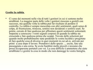 Gestite la rabbia  Ci sono dei momenti nella vita di tutti i genitori in cui si sentono molto arrabbiati. La maggior parte delle volte i genitori riescono a gestirli con successo, ma qualche volta la rabbia può far rischiare di perdere il controllo. La rabbia è sempre mescolata con altri sentimenti, quali senso di colpa, di frustrazione, tristezza, sentirsi non desiderati o sentirsi usati. Se potete, cercate di fare qualcosa per affrontare questi sentimenti sottostanti. Imparate a conoscere i vostri segnali corporei di quando la rabbia sta crescendo e fate qualcosa prima che scoppi. Trovate delle soluzioni per quando molto probabilmente state perdendo la vostra lucidità e progettate di fare qualche cosa di diverso in quei momenti in cui ad es. arrivate per primi  a casa dopo il lavoro. Prendetevi dello spazio .... uscite, fate una passeggiata o una corsa. Se avete bambini molto piccoli e nessuno che possa occuparsene portateli con voi. La cosa difficile è ammettere che siete arrabbiate/i e gestire la cosa in modo che non danneggi la vostra famiglia.  
