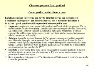 Che cosa possono fare i genitori Come gestire la televisione a casa La televisione può interferire con la vita di tutti i giorni, per esempio con  il momento di prepararsi per andare a scuola, con il momento di andare a  letto, con i pasti, con i compiti e quando si hanno ospiti in casa. Imparate  a capire e a tener conto delle varie classificazioni dei programmi TV in modo che sia voi che i vostri figli sappiate ciò che è adatto per le varie fasce di età. Le suddivisioni sono: in Italia in alcune reti e per alcuni programmi o filmati compare la suddivisione in tre colori: verde= per tutti, giallo= consigliato con un adulto, rosso= per soli adulti)  Adottate  la regola secondo la quale la TV non deve essere accesa fino a quando tutti i lavori e i compiti non sono stati fatti. Preparate una lista di cose da fare e aiutate i vostri figli ad organizzare il loro tempo. Siate gentili ma decisi allo stesso tempo. Dite per esempio :”Non hai finito quello che dovevi fare. Se ti dai da fare poi avrai tempo per guardare la TV.”  Spostate  la televisione dalla zona in cui trascorrete la maggior parte del tempo in un’altra stanza, in modo tale che guardare la TV non sia un gesto casuale ma piuttosto frutto di una scelta. Se  si possiedono più apparecchi TV diventa più difficile avere il controllo su ciò che i bambini guardano. 