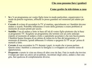 Che cosa possono fare i genitori Come gestire la televisione a casa Se  c’è un programma cui vostro figlio tiene in modo particolare, organizzatevi in modo da poterlo registrare, affinché lo possa guardare nel momento più adatto per tutti. Cercate  di evitare di accendere la TV al mattino, specialmente se i bambini devono andare a scuola. Potrebbe influenzare il resto della giornata o creare problemi al momento di essere pronti per uscire. Stabilite  l’ora di andare a letto in base all’età di vostro figlio piuttosto che in base ai programmi TV. Scegliete un programma che termini con un certo anticipo rispetto al momento di andare a letto e soprattutto accertatevi che non faccia paura. I bambini hanno bisogno di un attimo di calma tra la fine del programma e il momento di dormire, quindi abbassate il volume o spegnete la TV un po’ prima di metterli a letto. Cercate  di non accendere la TV durante i pasti, in modo che si possa parlare. Questo aiuta i bambini a conoscere la famiglia e a sviluppare un corretto senso di appartenenza. Preparate  e tenete in vista un elenco di altre cose da fare. Fate in modo che trovino il tempo per dare un calcio ad un pallone, incontrare degli amici, andare a fare una gita, fare qualcosa di completamente diverso. 