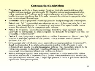 Come guardare la televisione Programmate  quello che si deve guardare. Ponete un limite alla quantità di tempo che i bambini potranno dedicare ogni giorno alla TV. Decidete insieme quali programmi volete vedere e accendete la TV solo per quelli, non tenetela sempre accesa. Questo insegna ai bambini a pensare, pianificare, fare delle scelte e consente loro di avere tempo per fare altre cose importanti per il loro sviluppo. Informatevi  su quali programmi i vostri figli guardano e sui personaggi che ne fanno parte. Date  ai vostri figli l’opportunità di porre domande, esprimere le loro emozioni e dare il loro parere e la loro spiegazione su ciò che accade nel programma. Fate sapere loro che cosa ne pensate. Dite ai vostri figli che cosa pensate della violenza. Parlate  dei programmi – discutete dei personaggi, delle storie e degli argomenti trattati. Descrivete  ciò che vi piace e ciò che non vi piace. Fate domande, per esempio “cosa pensi che accadrebbe se tu facessi così?” Parlate  di come i programmi possono influire e cambiare il nostro umore. Aiutate i vostri figli a trovare le parole per esprimere ciò che provano, come si sentono: annoiati, contenti, spaventati, tristi, ecc. Se  vi accorgete che vostro figlio è un po’ angosciato dopo aver guardato un programma TV, dategli modo di parlare di ciò che ha visto, di come si sente e perché. Può darsi ci siano collegamenti con qualche cosa che sta accadendo nella sua vita o magari teme che ciò che ha visto possa accadere a lui. Parlategli con calma, abbracciatelo affettuosamente e poi proponetegli con dolcezza un’altra attività che lo possa distrarre. Se  siete preoccupati riguardo ad un programma, comunicate le vostre opinioni alle stazioni televisive o alle autorità. E’ importante che lo facciate subito dopo la fine della trasmissione, siate precisi riguardo alla data, l’ora, il luogo, il programma, il canale in questione e riferite le ragioni delle vostre preoccupazioni. 