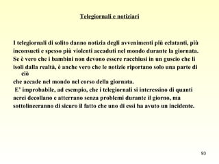 Telegiornali e notiziari I telegiornali di solito danno notizia degli avvenimenti più eclatanti, più  inconsueti e spesso più violenti accaduti nel mondo durante la giornata.  Se è vero che i bambini non devono essere racchiusi in un guscio che li  isoli dalla realtà, è anche vero che le notizie riportano solo una parte di ciò  che accade nel mondo nel corso della giornata. E’ improbabile, ad esempio, che i telegiornali si interessino di quanti  aerei decollano e atterrano senza problemi durante il giorno, ma  sottolineeranno di sicuro il fatto che uno di essi ha avuto un incidente. 