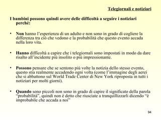 Telegiornali e notiziari I bambini possono quindi avere delle difficoltà a seguire i notiziari perché: Non  hanno l’esperienza di un adulto e non sono in grado di cogliere la differenza tra ciò che vedono e la probabilità che questo evento accada nella loro vita. Hanno  difficoltà a capire che i telegiornali sono impostati in modo da dare risalto all’incidente più insolito o più impressionante. Possono  pensare che se sentono più volte la notizia dello stesso evento, questo stia realmente accadendo ogni volta (come l’immagine degli aerei che si abbattono sul World Trade Center di New York riproposta in tutti i notiziari per molti giorni).  Quando  sono piccoli non sono in grado di capire il significato della parola “probabilità”, quindi non è detto che riusciate a tranquillizzarli dicendo “è improbabile che accada a noi” 