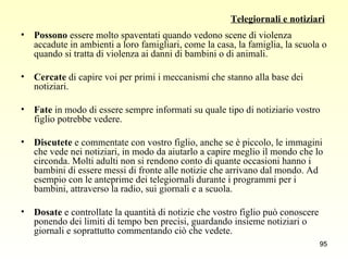 Telegiornali e notiziari Possono  essere molto spaventati quando vedono scene di violenza accadute in ambienti a loro famigliari, come la casa, la famiglia, la scuola o quando si tratta di violenza ai danni di bambini o di animali. Cercate  di capire voi per primi i meccanismi che stanno alla base dei notiziari. Fate  in modo di essere sempre informati su quale tipo di notiziario vostro figlio potrebbe vedere. Discutete  e commentate con vostro figlio, anche se è piccolo, le immagini che vede nei notiziari, in modo da aiutarlo a capire meglio il mondo che lo circonda. Molti adulti non si rendono conto di quante occasioni hanno i bambini di essere messi di fronte alle notizie che arrivano dal mondo. Ad esempio con le anteprime dei telegiornali durante i programmi per i bambini, attraverso la radio, sui giornali e a scuola. Dosate  e controllate la quantità di notizie che vostro figlio può conoscere ponendo dei limiti di tempo ben precisi, guardando insieme notiziari o giornali e soprattutto commentando ciò che vedete. 