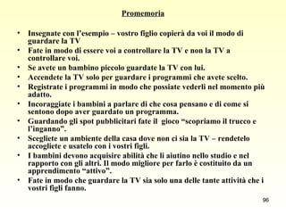 Promemoria Insegnate con l’esempio – vostro figlio copierà da voi il modo di guardare la TV Fate in modo di essere voi a controllare la TV e non la TV a controllare voi. Se avete un bambino piccolo guardate la TV con lui. Accendete la TV solo per guardare i programmi che avete scelto. Registrate i programmi in modo che possiate vederli nel momento più adatto. Incoraggiate i bambini a parlare di che cosa pensano e di come si sentono dopo aver guardato un programma. Guardando gli spot pubblicitari fate il  gioco “scopriamo il trucco e l’inganno”. Scegliete un ambiente della casa dove non ci sia la TV – rendetelo accogliete e usatelo con i vostri figli. I bambini devono acquisire abilità che li aiutino nello studio e nel  rapporto con gli altri. Il modo migliore per farlo è costituito da un apprendimento “attivo”. Fate in modo che guardare la TV sia solo una delle tante attività che i vostri figli fanno.   