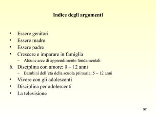 Indice degli argomenti Essere genitori Essere madre Essere padre Crescere e imparare in famiglia Alcune aree di apprendimento fondamentali Disciplina con amore: 0 – 12 anni Bambini dell’età della scuola primaria: 5 – 12 anni Vivere con gli adolescenti Disciplina per adolescenti La televisione 
