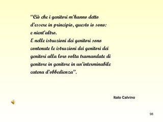 “ Ciò che i genitori m’hanno detto  d’essere in principio, questo io sono:  e nient’altro.  E nelle istruzioni dei genitori sono  contenute le istruzioni dei genitori dei  genitori alla loro volta tramandate di  genitore in genitore in un’interminabile  catena d’obbedienza ”. Italo Calvino 