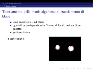 Tracciamento delle mani
   Blobs tracking



Tracciamento delle mani: algoritmo di tracciamento di
blobs
            Blob approssimati ad ellissi;
            ogni ellisse corrisponde ad un’ipotesi di localizzazione di un
            oggetto;
            gestione ipotesi:

         generazione;
 