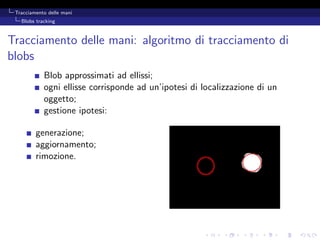 Tracciamento delle mani
   Blobs tracking



Tracciamento delle mani: algoritmo di tracciamento di
blobs
            Blob approssimati ad ellissi;
            ogni ellisse corrisponde ad un’ipotesi di localizzazione di un
            oggetto;
            gestione ipotesi:

         generazione;
         aggiornamento;
         rimozione.
 