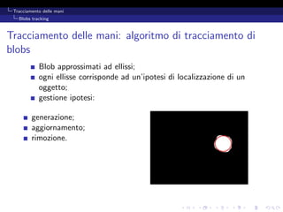 Tracciamento delle mani
   Blobs tracking



Tracciamento delle mani: algoritmo di tracciamento di
blobs
            Blob approssimati ad ellissi;
            ogni ellisse corrisponde ad un’ipotesi di localizzazione di un
            oggetto;
            gestione ipotesi:

         generazione;
         aggiornamento;
         rimozione.
 