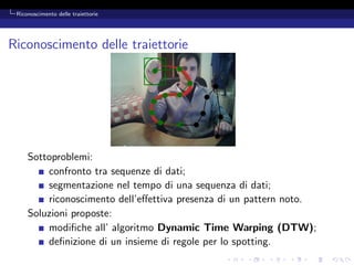 Riconoscimento delle traiettorie




Riconoscimento delle traiettorie




     Sottoproblemi:
         confronto tra sequenze di dati;
         segmentazione nel tempo di una sequenza di dati;
         riconoscimento dell’eﬀettiva presenza di un pattern noto.
     Soluzioni proposte:
         modiﬁche all’ algoritmo Dynamic Time Warping (DTW);
         deﬁnizione di un insieme di regole per lo spotting.
 