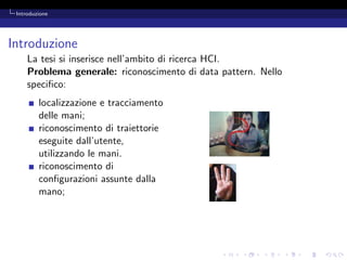 Introduzione




Introduzione
     La tesi si inserisce nell’ambito di ricerca HCI.
     Problema generale: riconoscimento di data pattern. Nello
     speciﬁco:
         localizzazione e tracciamento
         delle mani;
         riconoscimento di traiettorie
         eseguite dall’utente,
         utilizzando le mani.
         riconoscimento di
         conﬁgurazioni assunte dalla
         mano;
 